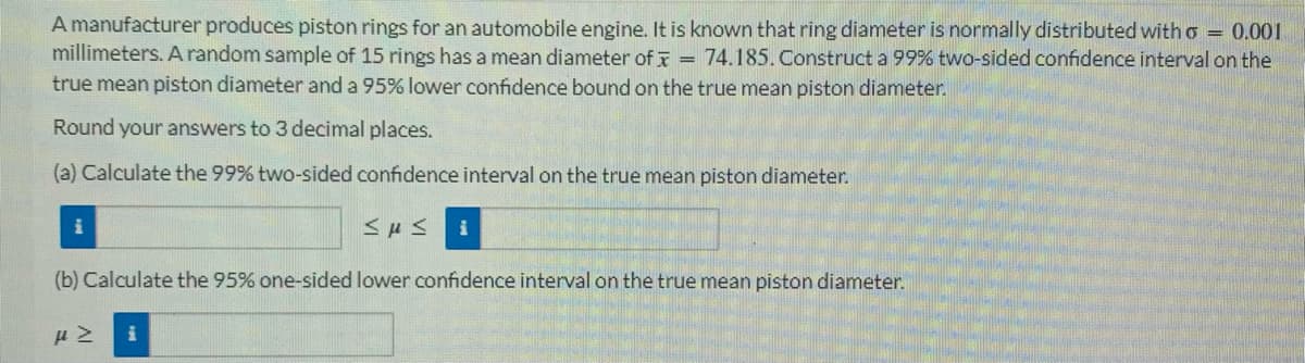 A manufacturer produces piston rings for an automobile engine. It is known that ring diameter is normally distributed with o = 0.001
millimeters. A random sample of 15 rings has a mean diameter of = 74.185. Construct a 99% two-sided confidence interval on the
true mean piston diameter and a 95% lower confidence bound on the true mean piston diameter.
Round your answers to 3 decimal places.
(a) Calculate the 99% two-sided confidence interval on the true mean piston diameter.
<μ< i
(b) Calculate the 95% one-sided lower confidence interval on the true mean piston diameter.
με i