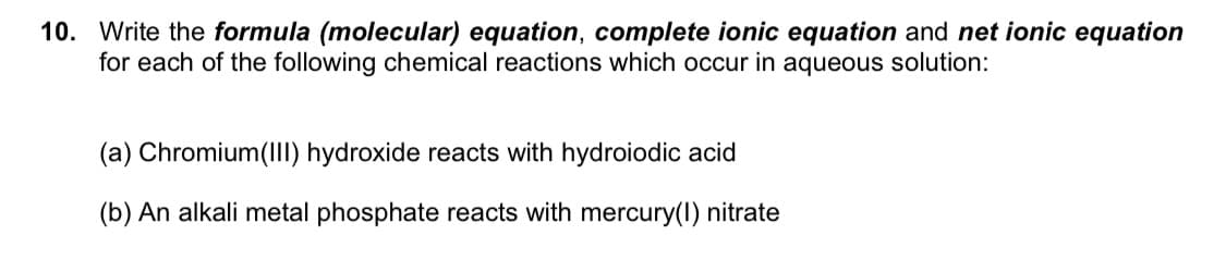 10. Write the formula (molecular) equation, complete ionic equation and net ionic equation
for each of the following chemical reactions which occur in aqueous solution:
(a) Chromium(II) hydroxide reacts with hydroiodic acid
(b) An alkali metal phosphate reacts with mercury(I) nitrate
