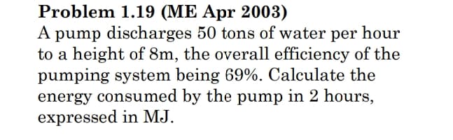 Problem 1.19 (ME Apr 2003)
A pump discharges 50 tons of water per hour
to a height of 8m, the overall efficiency of the
pumping system being 69%. Calculate the
energy consumed by the pump in 2 hours,
expressed in MJ.