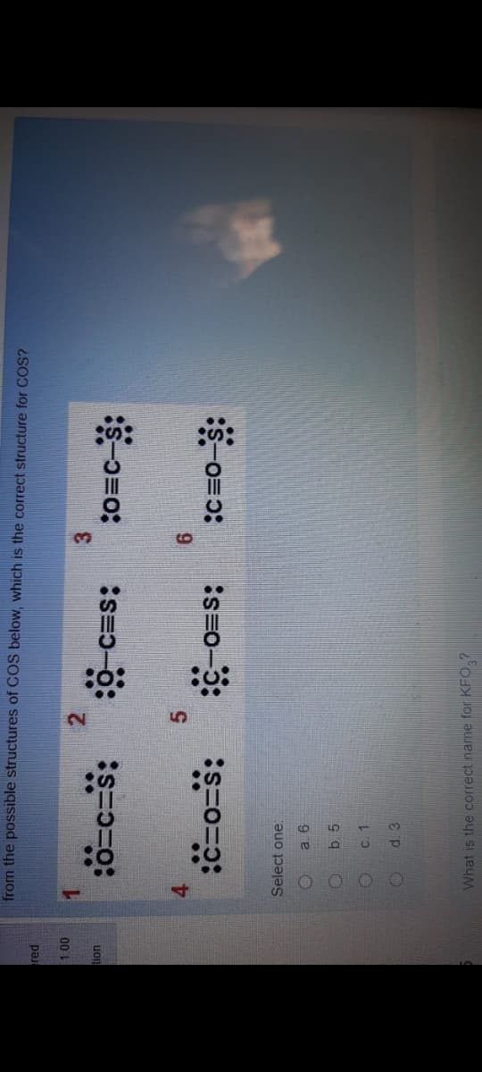 from the possible structures of COS below, which is the correct structure for COS?
00
uon
o c=s:
3.
S-コ-9:
=o:
4.
:s=0-5:
Select one
b. 5
C. 1
d. 3
What is the correct name for KFO,?
