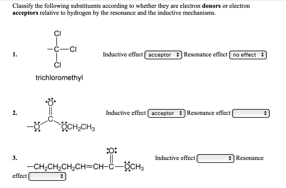 Classify the following substituents according to whether they are electron donors or electron
acceptors relative to hydrogen by the resonance and the inductive mechanisms.
CI
-C
CI
1.
Inductive effect acceptor : Resonance effect [ no effect
CI
trichloromethyl
2.
Inductive effect acceptor : Resonance effect
ÖCH,CH3
:0:
3.
Inductive effect
+Resonance
-CH2CH2CH2CH=CH-Ĉ-OCH3
effect
