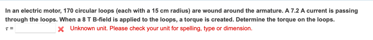 In an electric motor, 170 circular loops (each with a 15 cm radius) are wound around the armature. A 7.2 A current is passing
through the loops. When a 8 T B-field is applied to the loops, a torque is created. Determine the torque on the loops.
T =
X Unknown unit. Please check your unit for spelling, type or dimension.
