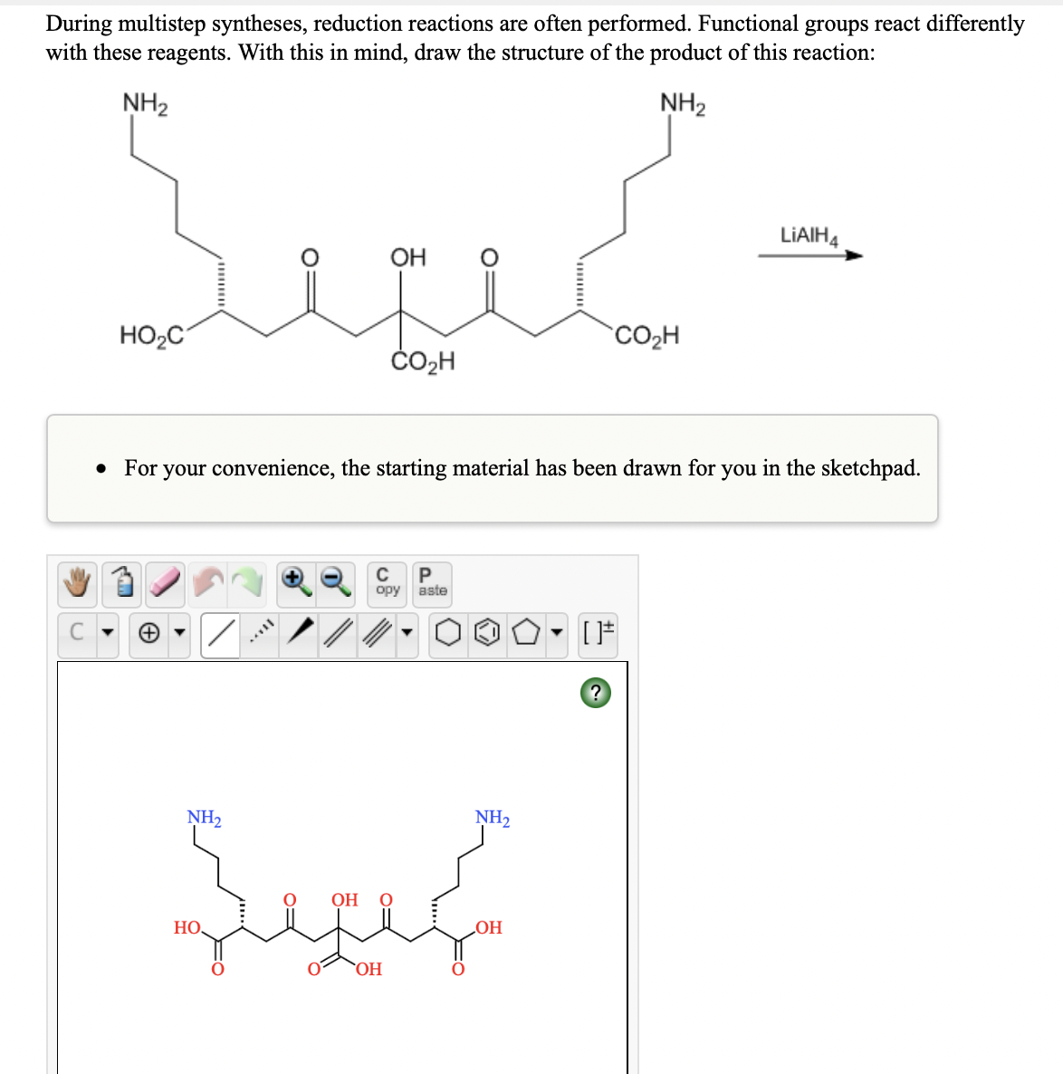 During multistep syntheses, reduction reactions are often performed. Functional groups react differently
with these reagents. With this in mind, draw the structure of the product of this reaction:
NH2
NH2
LIAIH4
OH
HO2C
CO2H
ČO2H
For your convenience, the starting material has been drawn for you in the sketchpad.
P
aste
opy
C
NH2
NH2
OH
HO,
HO
