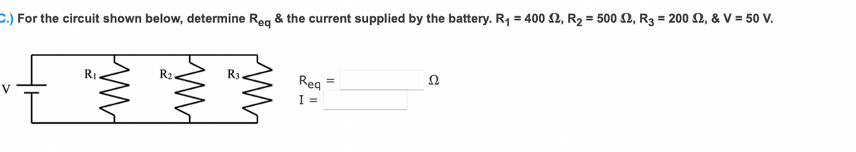 C.) For the circuit shown below, determine Reg & the current supplied by the battery. R1 = 400 Q, R2 = 500 2, R3 = 200 SN, & V = 50 V.
R1
R2.
R3.
Reg =
Ω
I =
