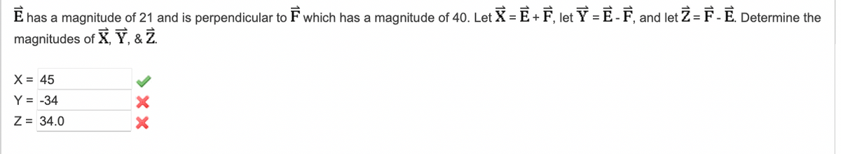 E has a magnitude of 21 and is perpendicular to F which has a magnitude of 40. Let X = E + F, let Y = E- F, and let Z = F-E. Determine the
magnitudes of X, Y, & Z
X = 45
Y = -34
Z = 34.0
