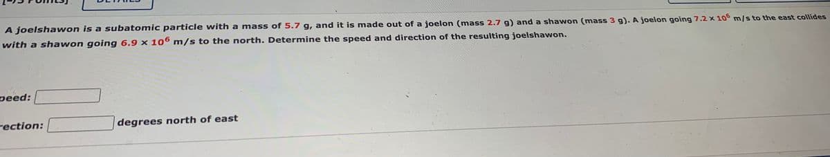 A joelshawon is a subatomic particle with a mass of 5.7 g, and it is made out of a joelon (mass 2.7 g) and a shawon (mass 3 g). A joelon going 7.2 × 10° m/s to the east collides
with a shawon going 6.9 x 106 m/s to the north. Determine the speed and direction of the resulting joelshawon.
peed:
rection:
degrees north of east
