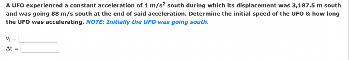 A UFO experienced a constant acceleration of 1 m/s² south during which its displacement was 3,187.5 m south
and was going 88 m/s south at the end of said acceleration. Determine the initial speed of the UFO & how long
the UFO was accelerating. NOTE: Initially the UFO was going south.
Vi =
At =
