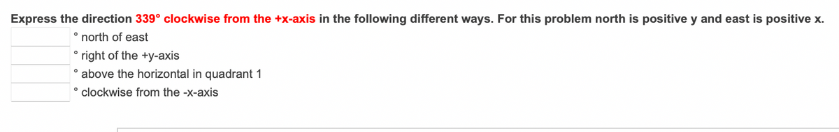 Express the direction 339° clockwise from the +x-axis in the following different ways. For this problem north is positive y and east is positive x.
north of east
right of the +y-axis
° above the horizontal in quadrant 1
° clockwise from the -x-axis
