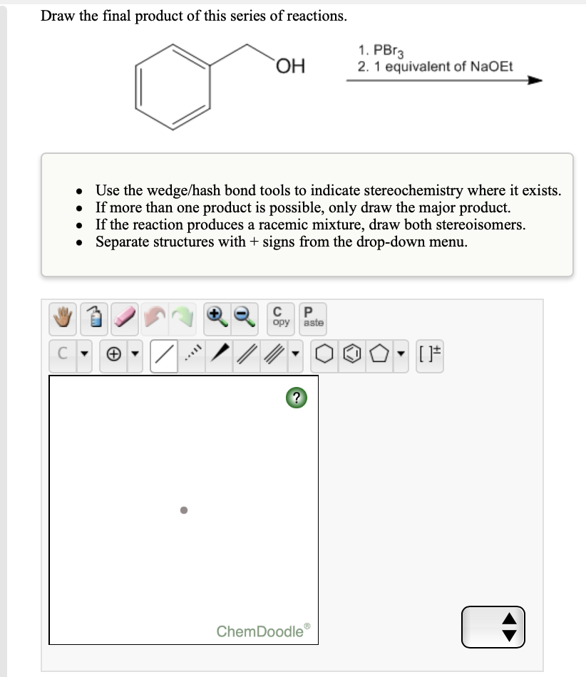 Draw the final product of this series of reactions.
1. PBr3
2. 1 equivalent of NaOEt
Use the wedge/hash bond tools to indicate stereochemistry where it exists.
If more than one product is possible, only draw the major product.
If the reaction produces a racemic mixture, draw both stereoisomers.
Separate structures with + signs from the drop-down menu.
C
P.
opy aste
ノ/
ChemDoodle®
