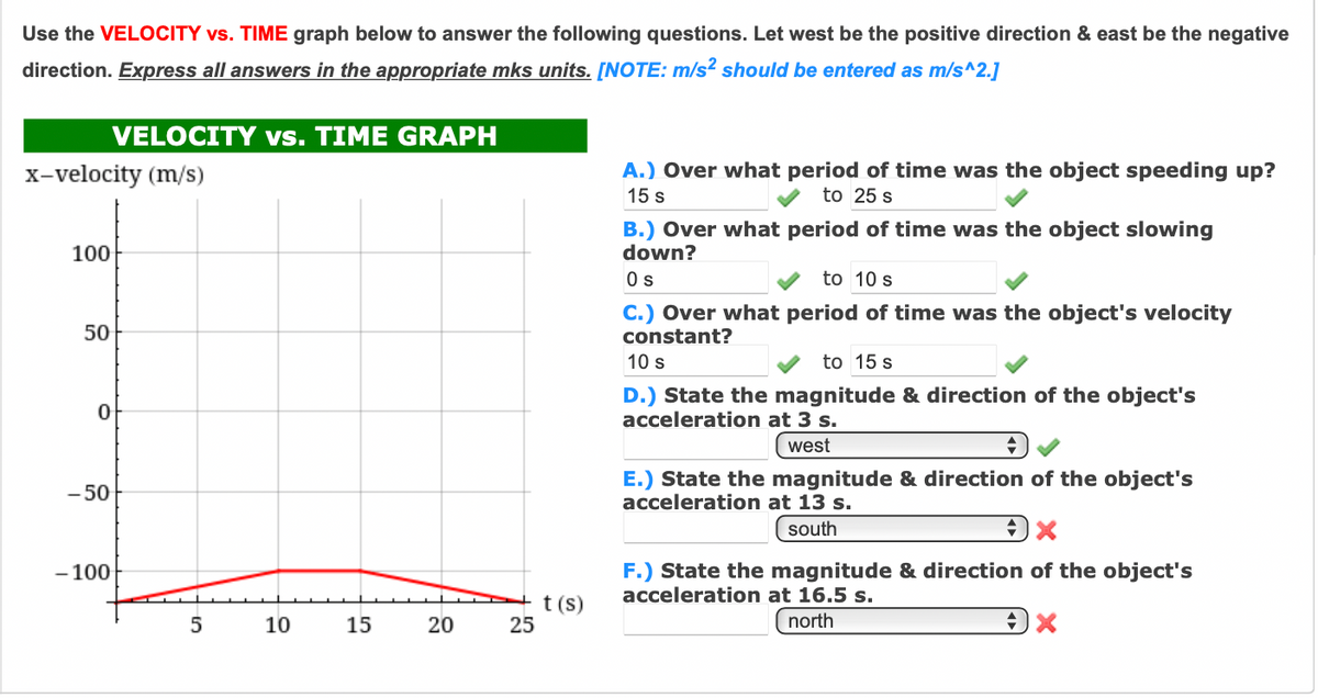 Use the VELOCITY vs. TIME graph below to answer the following questions. Let west be the positive direction & east be the negative
direction. Express all answers in the appropriate mks units. [NOTE: m/s² should be entered as m/s^2.]
VELOCITY vs. TIME GRAPH
X-velocity (m/s)
A.) Over what period of time was the object speeding up?
15 s
to 25 s
B.) Over what period of time was the object slowing
down?
100
Os
to 10 s
C.) Over what period of time was the object's velocity
constant?
50
10 s
to 15 s
D.) State the magnitude & direction of the object's
acceleration at 3 s.
west
- 50
E.) State the magnitude & direction of the object's
acceleration at 13 s.
south
- 100
F.) State the magnitude & direction of the object's
acceleration at 16.5 s.
t (s)
25
10
15
20
north
