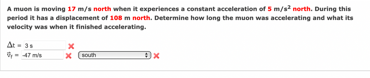 A muon is moving 17 m/s north when it experiences a constant acceleration of 5 m/s2 north. During this
period it has a displacement of 108 m north. Determine how long the muon was accelerating and what its
velocity was when it finished accelerating.
At =
3s
Vf = -47 m/s
south
%3D
