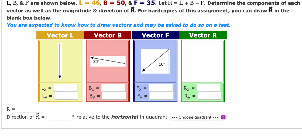 L, B, & F are shown below. L = 46, B = 50, & F = 35. Let R = L +B – F. Determine the components of each
vector as well as the magnitude & direction of R. For hardcopies of this assignment, you can draw R in the
blank box below.
You are expected to know how to draw vectors and may be asked to do so on a test.
Vector L
Vector B
Vector F
Vector R
80°
50°
Lx =
Bx =
Fx =
Rx
Ly =
By
Ry
R =
Direction of R =
° relative to the horizontal in quadrant
Choose quadrant --- O
%3D
