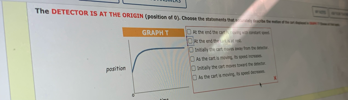 The DETECTOR IS AT THE ORIGIN (position of 0). Choose the statements that accurately describe the motion of the car f
GRAPH T
At the end the cart is moving with constant speed.
10:At the end the cart is at rest.
U Initially the cart moves away from the detector.
As the cart is moving, its speed increases.
position
O Initially the cart moves toward the detector.
As the cart is moving, its speed decreases.
