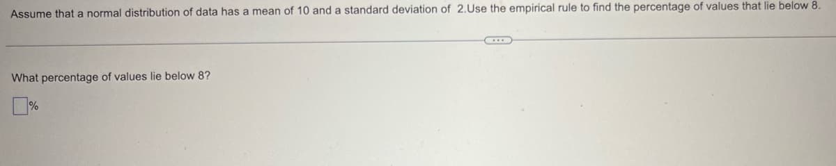 Assume that a normal distribution of data has a mean of 10 and a standard deviation of 2.Use the empirical rule to find the percentage of values that lie below 8.
What percentage of values lie below 8?