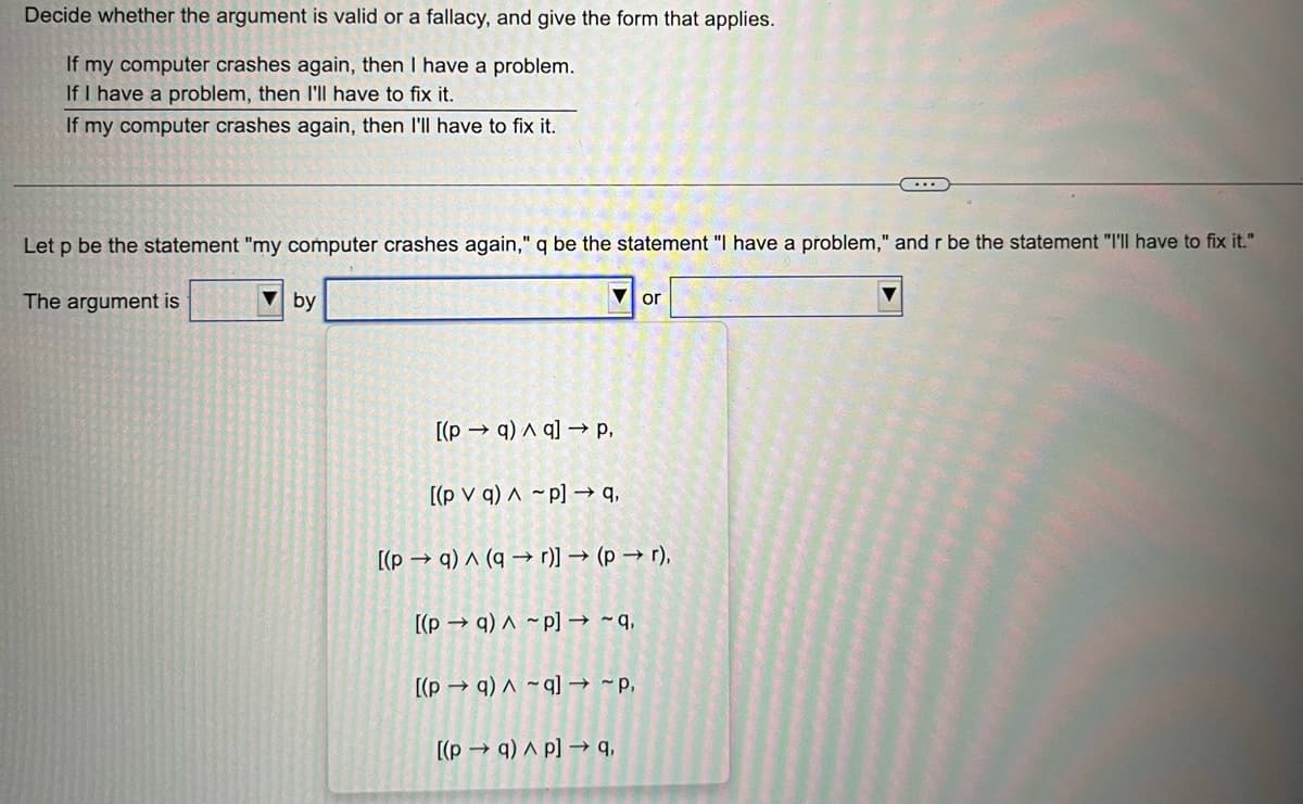 Decide whether the argument is valid or a fallacy, and give the form that applies.
If my computer crashes again, then I have a problem.
If I have a problem, then I'll have to fix it.
If my computer crashes again, then I'll have to fix it.
Let p be the statement "my computer crashes again," q be the statement "I have a problem," and r be the statement "I'll have to fix it."
The argument is
by
[(pq) q] → P,
[(pv q) Ap] →q,
[(p→q) ^ (q→r)] → (p → r),
[(pq) ~p] → ~q,
[(pq) ~q] → ~p,
or
[(p→q) ^p] → 9,
……...