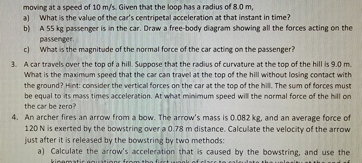 moving at a speed of 10 m/s. Given that the loop has a radius of 8.0 m,
What is the value of the car's centripetal acceleration at that instant in time?
a
b)
A 55 kg passenger is in the car. Draw a free-body diagram showing all the forces acting on the
passenger.
c)
What is the magnitude of the normal force of the car acting on the passenger?
3. A car travels over the top of a hill. Suppose that the radius of curvature at the top of the hill is 9.0 m.
What is the maximum speed that the car can travel at the top of the hill without losing contact with
the ground? Hint: consider the vertical forces on the car at the top of the hill. The sum of forces must
be equal to its mass times acceleration. At what minimum speed will the normal force of the hill on
the car be zero?
4. An archer fires an arrow from a bow. The arrow's mass is 0.082 kg, and an average force of
120 N is exerted by the bowstring over a 0.78 m distance. Calculate the velocity of the arrow
just after it is released by the bowstring by two methods:
a) Calculate the arrow's acceleration that is caused by the bowstring, and use the
