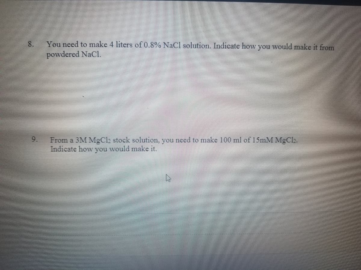 You need to make 4 liters of 0.8% NaCl solution. Indicate how you would make it from
powdered NaCl.
8.
9.
From a 3M MgClb stock solution, you need to make 100 ml of 15MM MgCl
Indicate how you would make it.
