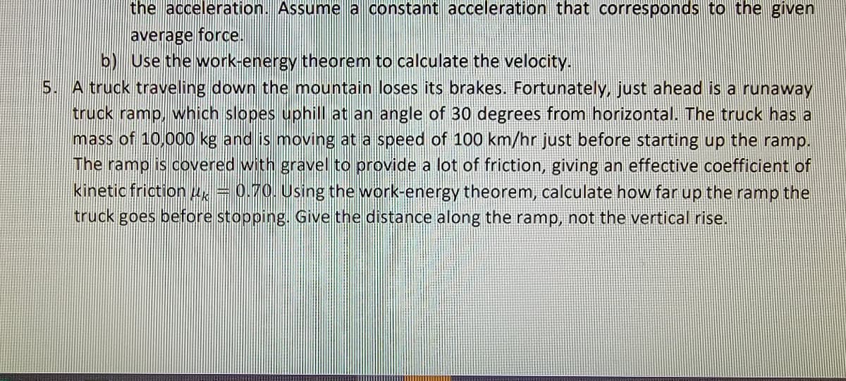 the acceleration. Assume a constant acceleration that corresponds to the given
average force.
b) Use the work-energy theorem to calculate the velocity.
5. A truck traveling down the mountain loses its brakes. Fortunately, just ahead is a runaway
truck ramp, which slopes uphill at an angle of 30 degrees from horizontal. The truck has a
mass of 10,000 kg and is moving at a speed of 100 km/hr just before starting up the ramp.
The ramp is covered with gravel to provide a lot of friction, giving an effective coefficient of
kinetic friction =0.70. Using the work-energy theorem, calculate how far up the ramp the
truck goes before stopping. Give the distance along the ramp, not the vertical rise.
