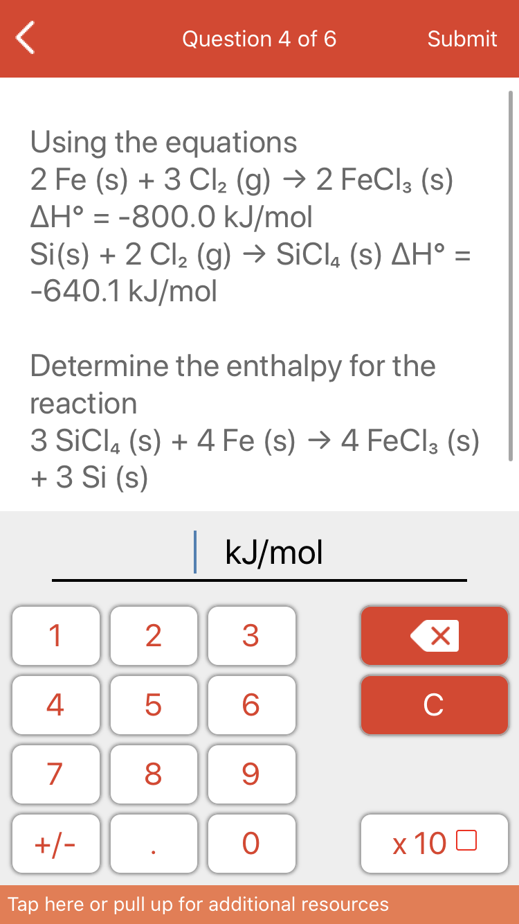 Question 4 of 6
Submit
Using the equations
2 Fe (s) + 3 Cl2 (g) → 2 FeCl3 (s)
AH° = -800.0 kJ/mol
Si(s) + 2 Cl2 (g) → SiCl, (s) AH° =
-640.1 kJ/mol
Determine the enthalpy for the
reaction
3 SiCl, (s) + 4 Fe (s) → 4 FeCla (s)
+ 3 Si (s)
KJ/mol
1
3
4
6
C
7
8
+/-
х 100
Tap here or pull up for additional resources
