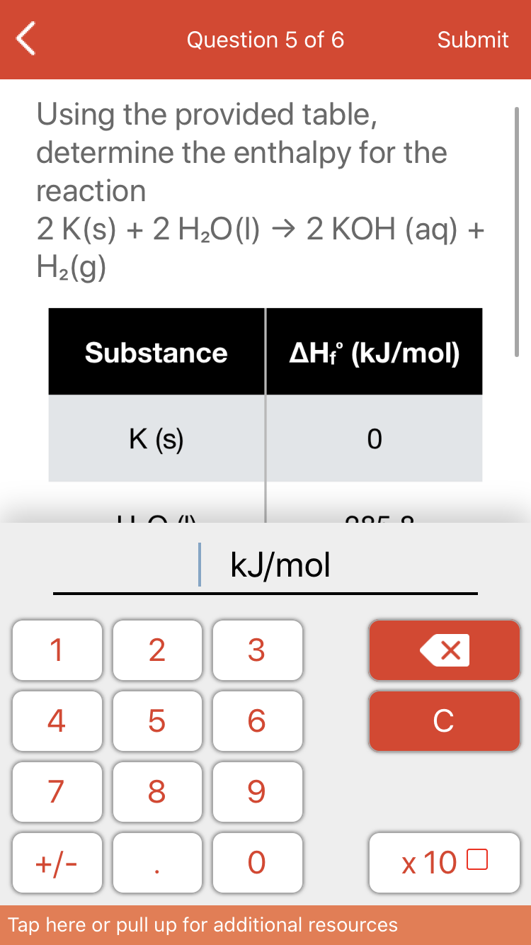 Question 5 of 6
Submit
Using the provided table,
determine the enthalpy for the
reaction
2 K(s) + 2 H20 (1) → 2 KOH (aq) +
H2(g)
Substance
AH? (kJ/mol)
K (s)
kJ/mol
1
3
4
6
C
7
8
+/-
х 100
Tap here or pull up for additional resources
