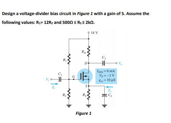 Design a voltage-divider bias circuit in Figure 1 with a gain of 5. Assume the
following values: R;= 12R2 and 5000 s R$s 2kn.
18 V
Rp
C2
R1
HE
Ipss = 6 mA
Vp =-3 V
Bos = 10 µS
Z,
Cs
R2
R5
Figure 1
