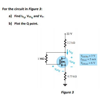 For the circuit in Figure 3:
a) Find Ioo, Ves, and Vo.
b) Plot the Q point.
22 V
2.2 k2
VGSTH) = 3 V
ID(on) =5 mA
Vasion) =6 V
+
1 MQ
VpsQ
0.75 k2
Figure 3
