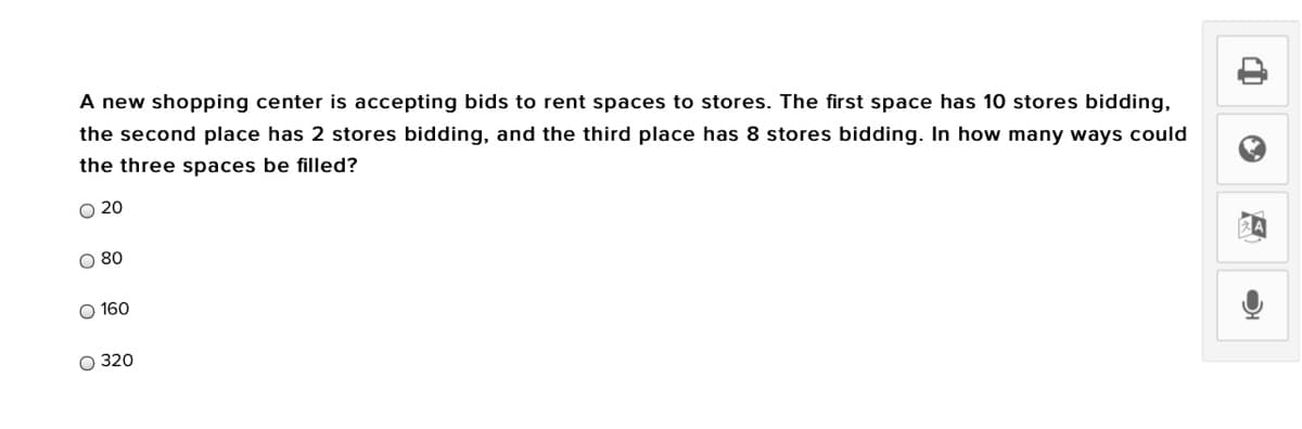 A new shopping center is accepting bids to rent spaces to stores. The first space has 10 stores bidding,
the second place has 2 stores bidding, and the third place has 8 stores bidding. In how many ways could
the three spaces be filled?
O 20
O 80
O 160
O 320
