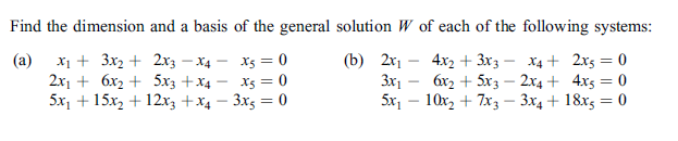 Find the dimension and a basis of the general solution W of each of the following systems:
x1 + 3x2 + 2xz – X4
2x1 + 6x2 + 5x3 +x4 -
5x, + 15x2 + 12x3 +x4 – 3x5 = 0
Xs = 0
X5 = 0
(a)
(b) 2х,
4x2 + 3x3
6x2 + 5x3 – 2x4+ 4x5 = 0
X4 + 2x5 = 0
3x1 -
%3D
5x, – 10x, + 7x3 – 3x4 + 18x5 = 0
