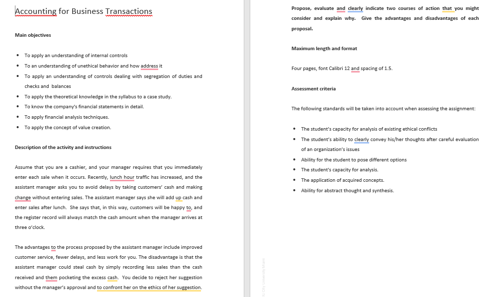 Accounting for Business Transactions
wwwwwwww
Main objectives
Propose, evaluate and clearly indicate two courses of action that you might
consider and explain why. Give the advantages and disadvantages of each
proposal.
Maximum length and format
• To apply an understanding of internal controls
• To an understanding of unethical behavior and how address it
•
To apply an understanding of controls dealing with segregation of duties and
checks and balances
• To apply the theoretical knowledge in the syllabus to a case study.
Four pages, font Calibri 12 and spacing of 1.5.
Assessment criteria
•
To know the company's financial statements in detail.
The following standards will be taken into account when assessing the assignment:
• To apply financial analysis techniques.
To apply the concept of value creation.
Description of the activity and instructions
Assume that you are a cashier, and your manager requires that you immediately
enter each sale when it occurs. Recently, lunch hour traffic has increased, and the
assistant manager asks you to avoid delays by taking customers' cash and making
change without entering sales. The assistant manager says she will add up cash and
enter sales after lunch. She says that, in this way, customers will be happy to, and
the register record will always match the cash amount when the manager arrives at
three o'clock.
⚫ The student's capacity for analysis of existing ethical conflicts
• The student's ability to clearly convey his/her thoughts after careful evaluation
of an organization's issues
• Ability for the student to pose different options
• The student's capacity for analysis.
• The application of acquired concepts.
• Ability for abstract thought and synthesis.
The advantages to the process proposed by the assistant manager include improved
customer service, fewer delays, and less work for you. The disadvantage is that the
assistant manager could steal cash by simply recording less sales than the cash
received and them pocketing the excess cash. You decide to reject her suggestion
without the manager's approval and to confront her on the ethics of her suggestion.