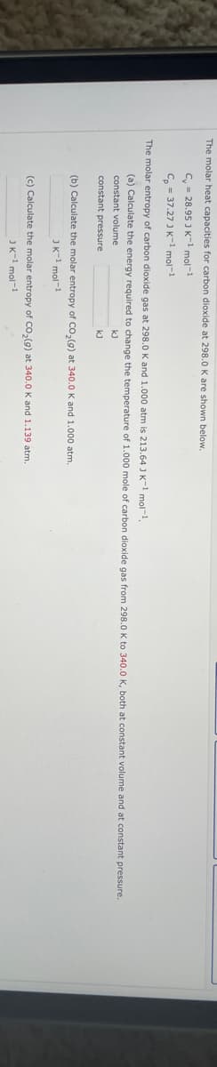 The molar heat capacities for carbon dioxide at 298.0 K are shown below.
C = 28.95 J K-1 mol-1
Cp = 37.27 J K-1 mol-1
The molar entropy of carbon dioxide gas at 298.0 K and 1.000 atm is 213.64 J K-1 mol-¹.
(a) Calculate the energy required to change the temperature of 1.000 mole of carbon dioxide gas from 298.0 K to 340.0 K, both at constant volume and at constant pressure.
constant volume
kJ
constant pressure
kJ
(b) Calculate the molar entropy of CO₂(g) at 340.0 K and 1.000 atm.
JK-1 mol-1
(c) Calculate the molar entropy of CO₂(g) at 340.0 K and 1.139 atm.
JK-1 mol-1