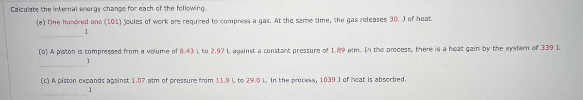 Calculate the internal energy change for each of the following.
(a) One hundred one (101) joules of work are required to compress a gas. At the same time, the gas releases 30. J of heat.
J
(b) A piston is compressed from a volume of 8.43 L to 2.97 L against a constant pressure of 1.89 atm. In the process, there is a heat gain by the system of 339 J.
J
(c) A piston expands against 1.07 atm of pressure from 11.8 L to 29.0 L. In the process, 1039 J of heat is absorbed.