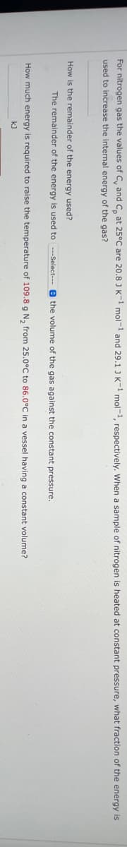 For nitrogen gas the values of C, and C, at 25°C are 20.8 J K-1 mol-¹ and 29.1 J K-1 mol-1, respectively. When sample of nitrogen is heated at constant pressure, what fraction of the energy is
used to increase the internal energy of the gas?
How is the remainder of the energy used?
The remainder of the energy is used to ---Select--the volume of the gas against the constant pressure.
How much energy is required to raise the temperature of 109.8 g N₂ from 25.0°C to 86.0°C in a vessel having a constant volume?
kJ