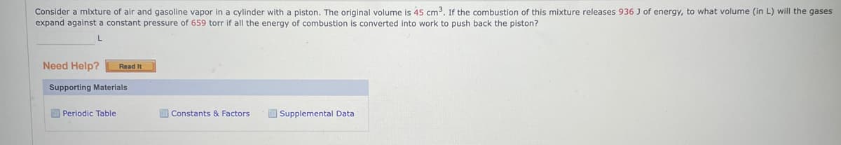 Consider a mixture of air and gasoline vapor in a cylinder with a piston. The original volume is 45 cm³. If the combustion of this mixture releases 936 J of energy, to what volume (in L) will the gases
expand against a constant pressure of 659 torr if all the energy of combustion is converted into work to push back the piston?
L
Need Help? Read It
Supporting Materials
Periodic Table
Constants & Factors
Supplemental Data
