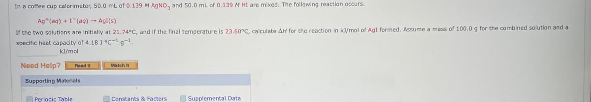 In a coffee cup calorimeter, 50.0 mL of 0.139 M AgNO3 and 50.0 mL of 0.139 M HI are mixed. The following reaction occurs.
Ag+ (aq) + I (aq) → Agi(s)
If the two solutions are initially at 21.74°C, and if the final temperature is 23.60°C, calculate AH for the reaction in kJ/mol of AgI formed. Assume a mass of 100.0 g for the combined solution and a
specific heat capacity of 4.18 J °C-1g-¹.
kJ/mol
Need Help? Read It
Supporting Materials
Periodic Table
Watch It
Constants & Factors.
Supplemental Data