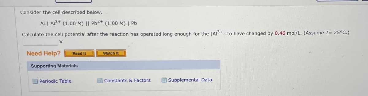 Consider the cell described below.
Al | Al³+ (1.00 M) || Pb²+ (1.00 M) | Pb
Calculate the cell potential after the reaction has operated long enough for the [A13+] to have changed by 0.46 mol/L. (Assume T= 25°C.)
V
Need Help?
Read It
Supporting Materials
Periodic Table
Watch It
Constants & Factors
Supplemental Data