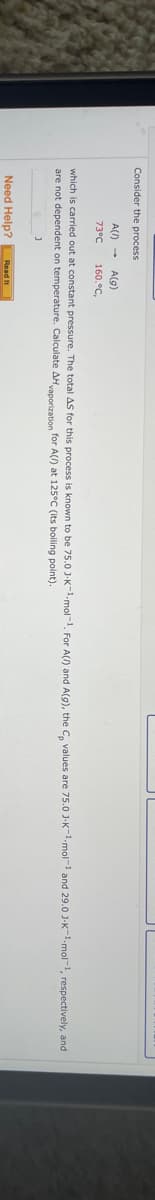 Consider the process
A() → A(g)
73°C 160.°C,
which is carried out at constant pressure. The total AS for this process is known to be 75.0 J-K-¹-mol-¹. For A(/) and A(g), the C, values are 75.0 J-K-¹-mol-¹ and 29.0 J-K-1.mol-1, respectively, and
vaporization for A(/) at 125°C (its boiling point).
are not dependent on temperature. Calculate AH
Need Help? Read It
