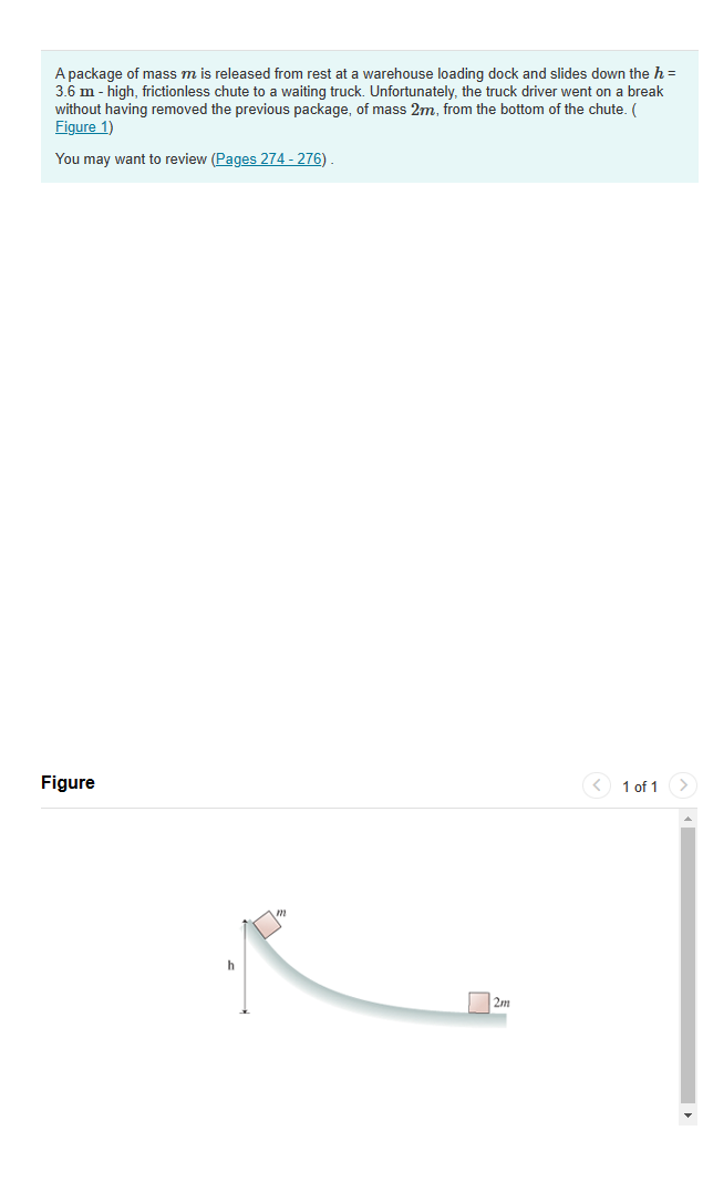 A package of mass m is released from rest at a warehouse loading dock and slides down the h =
3.6 m - high, frictionless chute to a waiting truck. Unfortunately, the truck driver went on a break
without having removed the previous package, of mass 2m, from the bottom of the chute. (
Figure 1)
You may want to review (Pages 274-276).
Figure
h
2m
1 of 1
>