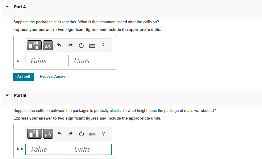 Part A
Suppose the packages stick together. What is their common speed after the collision?
Express your answer to two significant figures and include the appropriate units.
v= Value
Submit Request Answer
▾ Part B
μÃ
h =
0
☐☐
Suppose the collision between the packages is perfectly elastic. To what height does the package of mass m rebound?
Express your answer to two significant figures and include the appropriate units.
μᾶ
Units
Value
www
?
Units
www ?