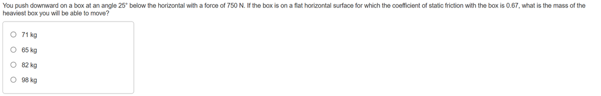 You push downward on a box at an angle 25° below the horizontal with a force of 750 N. If the box is on a flat horizontal surface for which the coefficient of static friction with the box is 0.67, what is the mass of the
heaviest box you will be able to move?
O 71 kg
65 kg
82 kg
O 98 kg