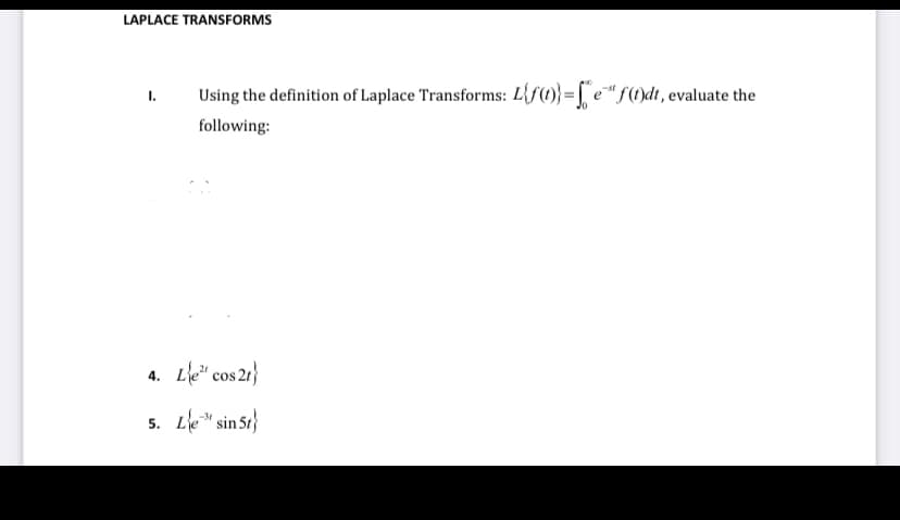 LAPLACE TRANSFORMS
I.
Using the definition of Laplace Transforms: L{f()}=e" f(t)dt, evaluate the
following:
4. Le cos 2t}
5. Le sin 5t