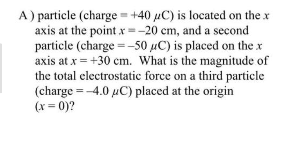 A) particle (charge = +40 uC) is located on the x
axis at the point x = -20 cm, and a second
particle (charge = -50 µC) is placed on the x
axis at x = +30 cm. What is the magnitude of
the total electrostatic force on a third particle
(charge = -4.0 μC) placed at the origin
(x = 0)?