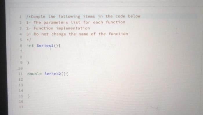 1/Comple the following items in the code below
2 1- The parameters list for each function
3 2- Function implementation
4 3- Do not change the name of the function
5 /
6 int Series1(){
7
8
10
11 double Series2() {
12
13
14
15 )
16
17