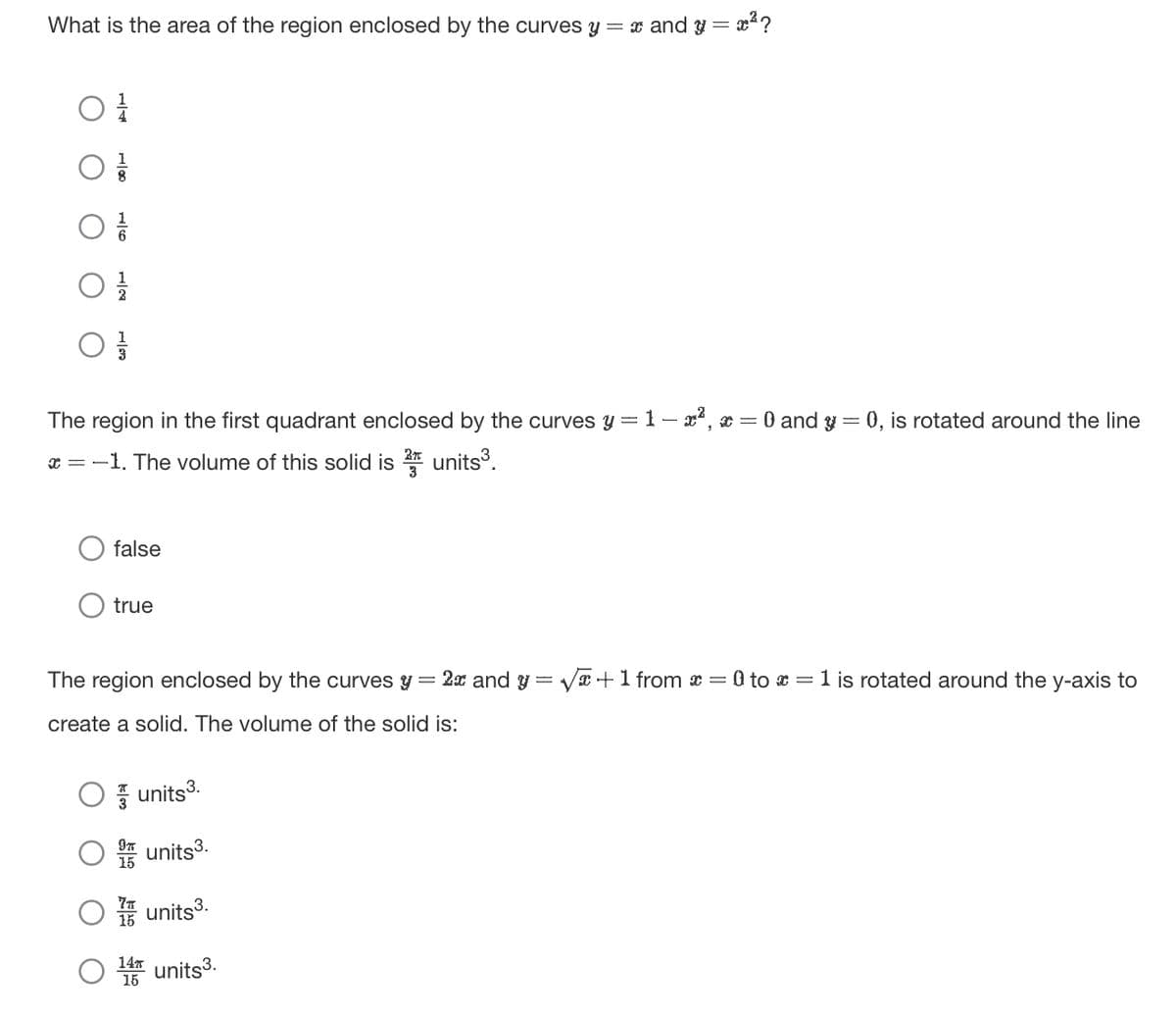 What is the area of the region enclosed by the curves y = x and y = x²?
O 1
The region in the first quadrant enclosed by the curves y = 1 - x², x = 0 and y = 0, is rotated around the line
x=-1. The volume of this solid is 2 units³.
false
true
=
: 2x and y = √√x + 1 from x = 0 to x = 1 is rotated around the y-axis to
The region enclosed by the curves ✔
create a solid. The volume of the solid is:
units³.
units³.
units³.
14 units³
15