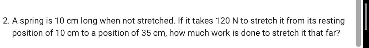 2. A spring is 10 cm long when not stretched. If it takes 120 N to stretch it from its resting
position of 10 cm to a position of 35 cm, how much work is done to stretch it that far?