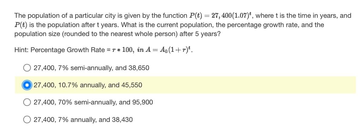 The population of a particular city is given by the function P(t) = 27, 400(1.07)*, where t is the time in years, and
P(t) is the population after t years. What is the current population, the percentage growth rate, and the
population size (rounded to the nearest whole person) after 5 years?
Hint: Percentage Growth Rate = r * 100, in A = = Ao(1+r)³.
27,400, 7% semi-annually, and 38,650
27,400, 10.7% annually, and 45,550
27,400, 70% semi-annually, and 95,900
27,400, 7% annually, and 38,430