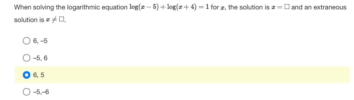 When solving the logarithmic equation log(x - 5) + log(x + 4) = 1 for x, the solution is and an extraneous
solution is 0.
6, -5
-5, 6
6, 5
-5,-6