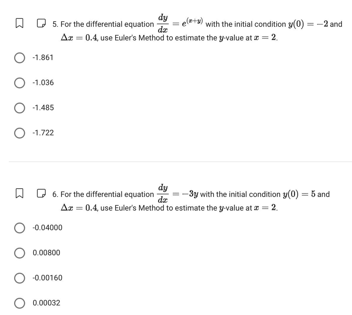 dy
dx
=
e(+3) with the initial condition y(0)
=
-2 and
0.4, use Euler's Method to estimate the y-value at x = 2.
☐
☐ 5. For the differential equation
Ax
=
○ -1.861
-1.036
○ -1.485
○ -1.722
☐
☐ 6. For the differential equation
dy
dx
-3y with the initial condition y(0) = 5 and
Δη
=
0.4, use Euler's Method to estimate the y-value at x = = 2.
-0.04000
0.00800
○ -0.00160
0.00032