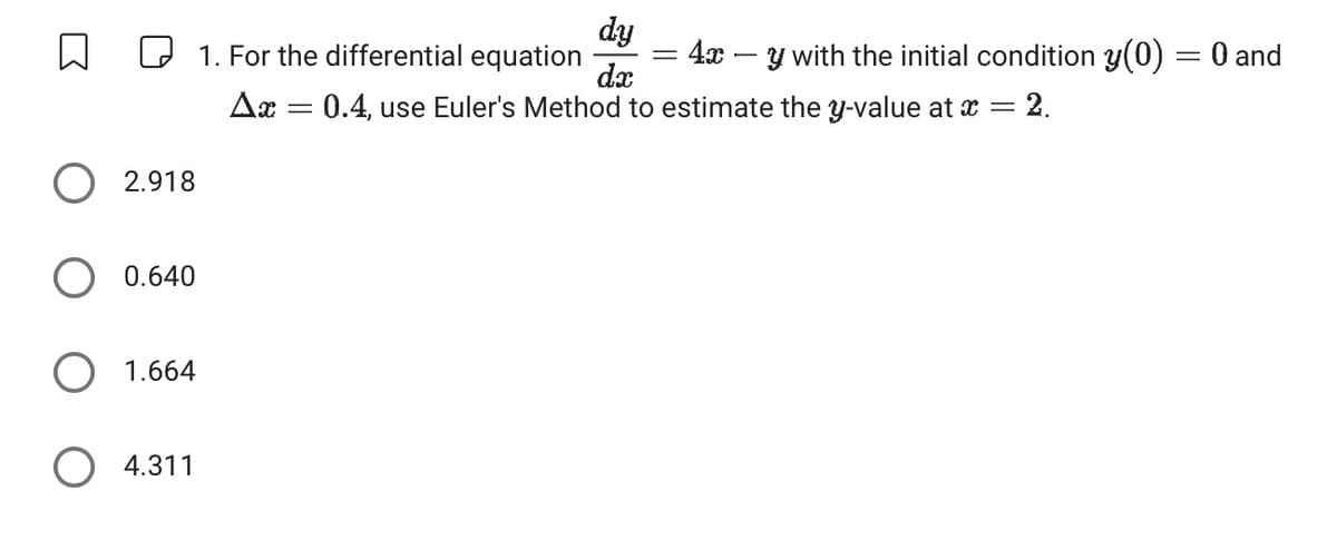 dy
☐ ☐ 1. For the differential equation
=
= 4xy with the initial condition y(0) = 0 and
dx
Δα
=
0.4, use Euler's Method to estimate the y-value at x = = 2.
2.918
○ 0.640
○ 1.664
○ 4.311