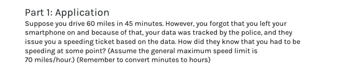 Part 1: Application
Suppose you drive 60 miles in 45 minutes. However, you forgot that you left your
smartphone on and because of that, your data was tracked by the police, and they
issue you a speeding ticket based on the data. How did they know that you had to be
speeding at some point? (Assume the general maximum speed limit is
70 miles/hour.) (Remember to convert minutes to hours)