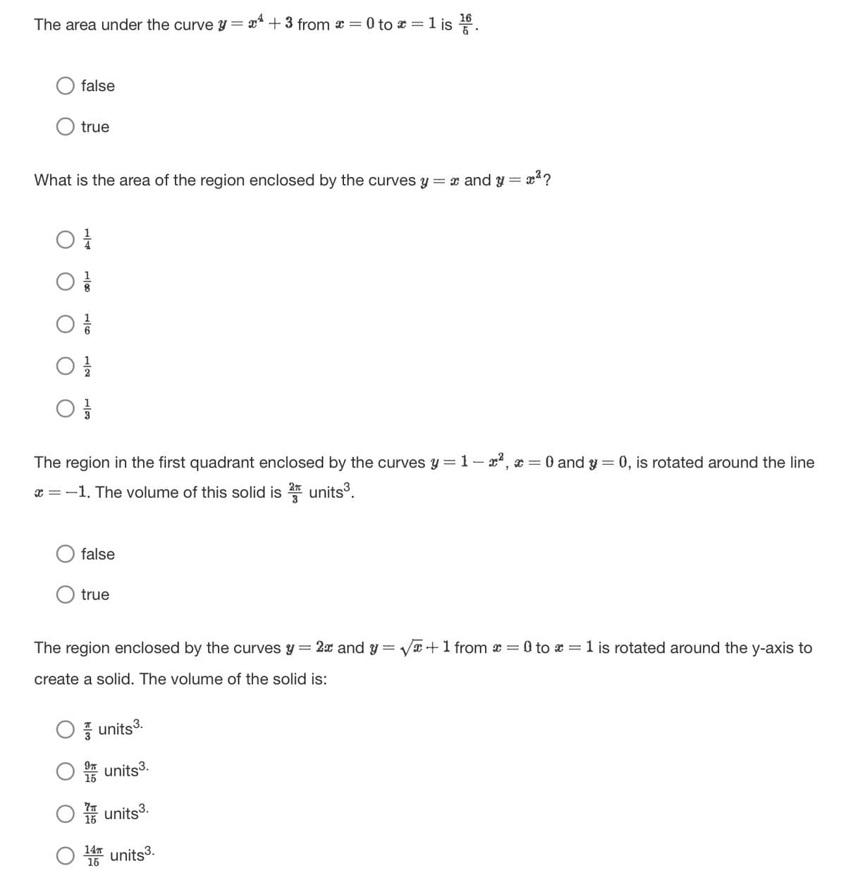 The area under the curve y + 3 from x = 0 to x = 1 is 1/66.
=
false
true
= x²?
What is the area of the region enclosed by the curves y = x and y =
The region in the first quadrant enclosed by the curves y = 1 − x², x = 0 and y = 0, is rotated around the line
x=-1. The volume of this solid is 2 units³.
false
true
The region enclosed by the curves y = 2x and y = √x+1 from x = 0 to x = 1 is rotated around the y-axis to
create a solid. The volume of the solid is:
units³.
units3.
15
15
units3.
14π
units3.
15